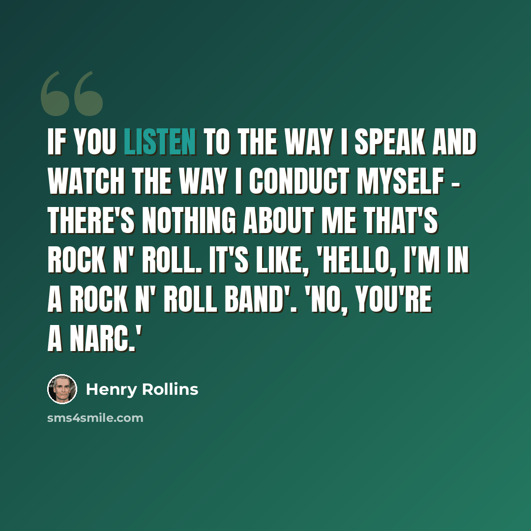 “If you listen to the way I speak and watch the way I conduct myself - there's nothing about me that's rock n' roll. It's like, 'Hello, I'm in a rock n' roll band'. 'No, you're a narc.'” quote by Henry Rollins