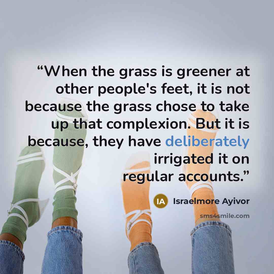“When the grass is greener at other people's feet, it is not because the grass chose to take up that complexion. But it is because, they have deliberately irrigated it on regular accounts.” quote by Israelmore Ayivor