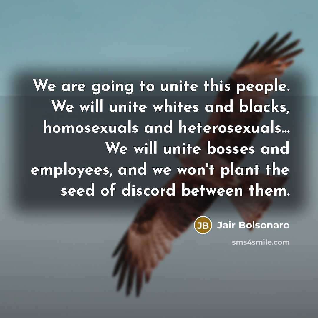 “We are going to unite this people. We will unite whites and blacks, homosexuals and heterosexuals... We will unite bosses and employees, and we won't plant the seed of discord between them.” quote by Jair Bolsonaro