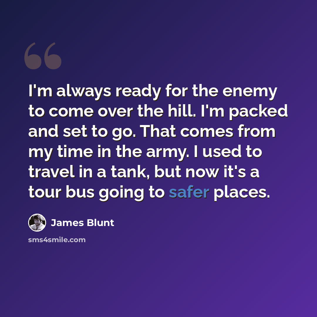 “I'm always ready for the enemy to come over the hill. I'm packed and set to go. That comes from my time in the army. I used to travel in a tank, but now it's a tour bus going to safer places.” quote by James Blunt