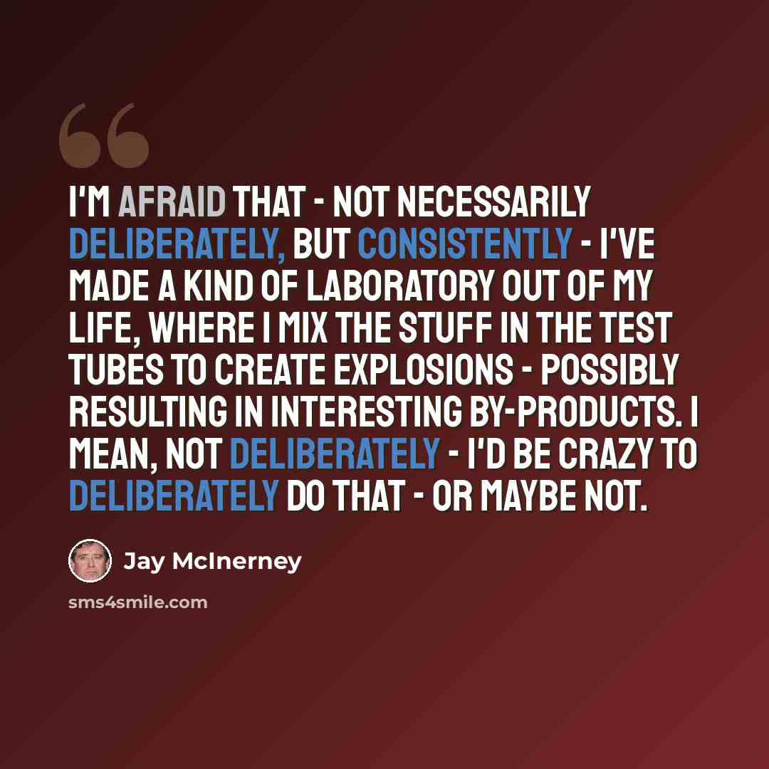 “I'm afraid that - not necessarily deliberately, but consistently - I've made a kind of laboratory out of my life, where I mix the stuff in the test tubes to create explosions - possibly resulting in interesting by-products. I mean, not deliberately - I'd be crazy to deliberately do that - or maybe…” quote by Jay McInerney