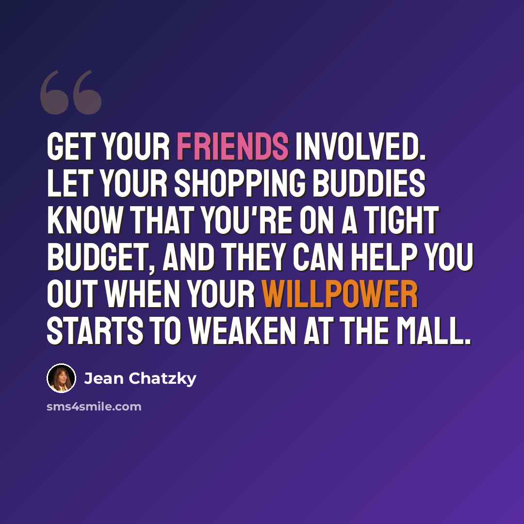 “Get your friends involved. Let your shopping buddies know that you're on a tight budget, and they can help you out when your willpower starts to weaken at the mall.” quote by Jean Chatzky