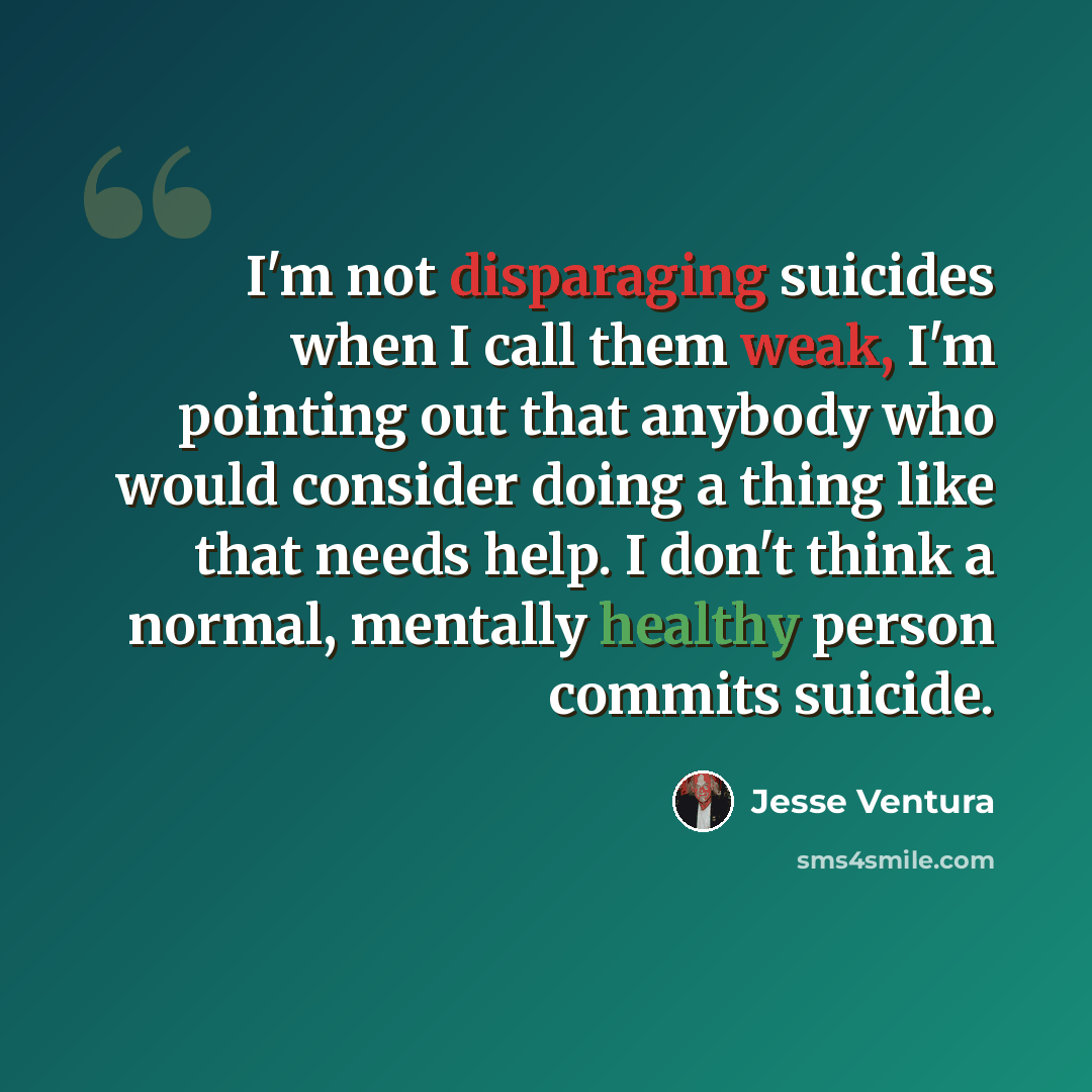 “I'm not disparaging suicides when I call them weak, I'm pointing out that anybody who would consider doing a thing like that needs help. I don't think a normal, mentally healthy person commits suicide.” quote by Jesse Ventura