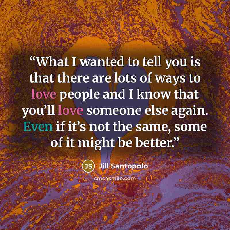 “What I wanted to tell you is that there are lots of ways to love people and I know that you’ll love someone else again. Even if it’s not the same, some of it might be better.” quote by Jill Santopolo