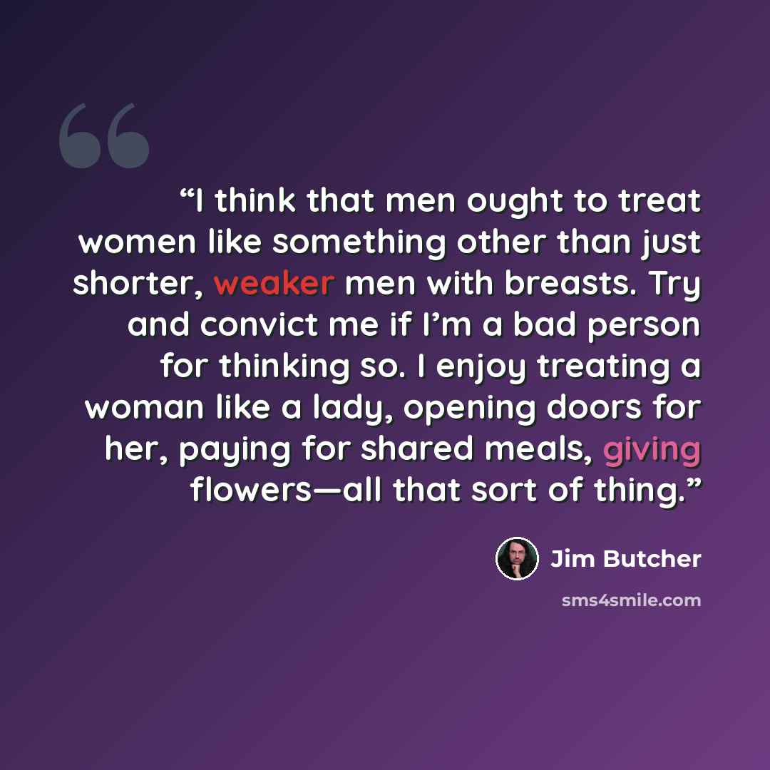 “I think that men ought to treat women like something other than just shorter, weaker men with breasts. Try and convict me if I’m a bad person for thinking so. I enjoy treating a woman like a lady, opening doors for her, paying for shared meals, giving flowers—all that sort of thing.” quote by Jim Butcher
