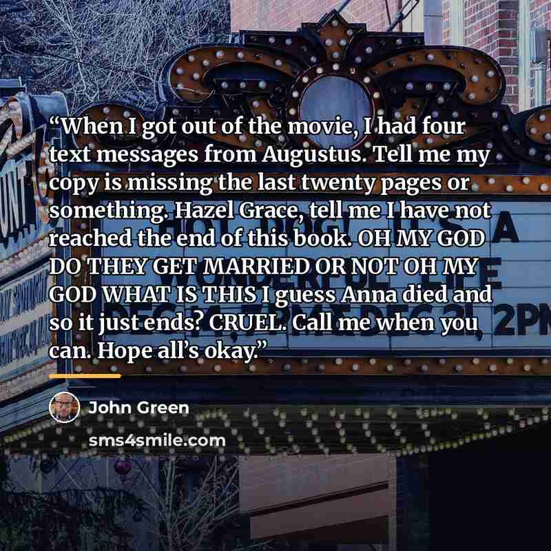 “When I got out of the movie, I had four text messages from Augustus. Tell me my copy is missing the last twenty pages or something. Hazel Grace, tell me I have not reached the end of this book. OH MY GOD DO THEY GET MARRIED OR NOT OH MY GOD WHAT IS THIS I guess Anna died and so it just ends?…” quote by John Green