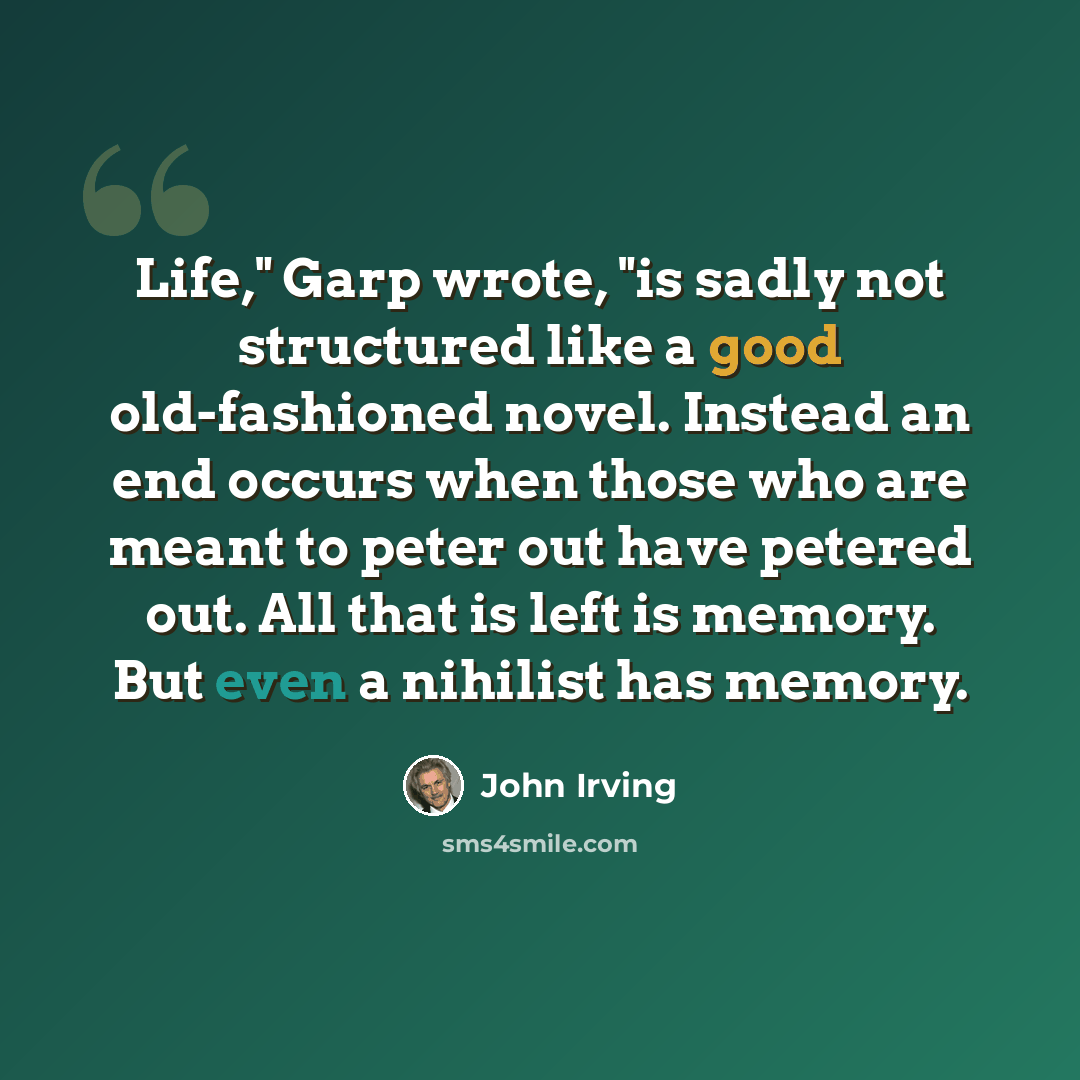 “Life," Garp wrote, "is sadly not structured like a good old-fashioned novel. Instead an end occurs when those who are meant to peter out have petered out. All that is left is memory. But even a nihilist has memory.” quote by John Irving