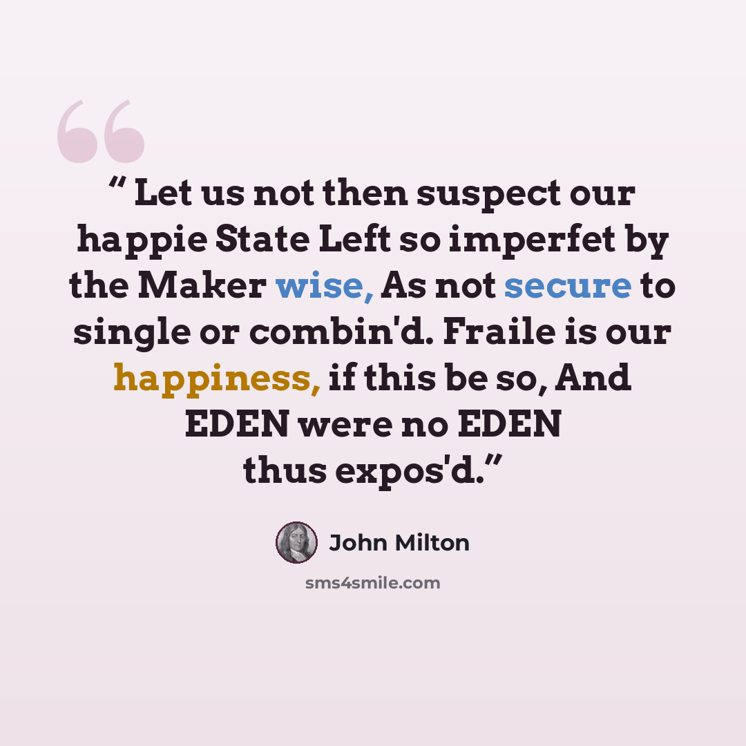 “Let us not then suspect our happie State Left so imperfet by the Maker wise, As not secure to single or combin'd. Fraile is our happiness, if this be so, And EDEN were no EDEN thus expos'd.” quote by John Milton