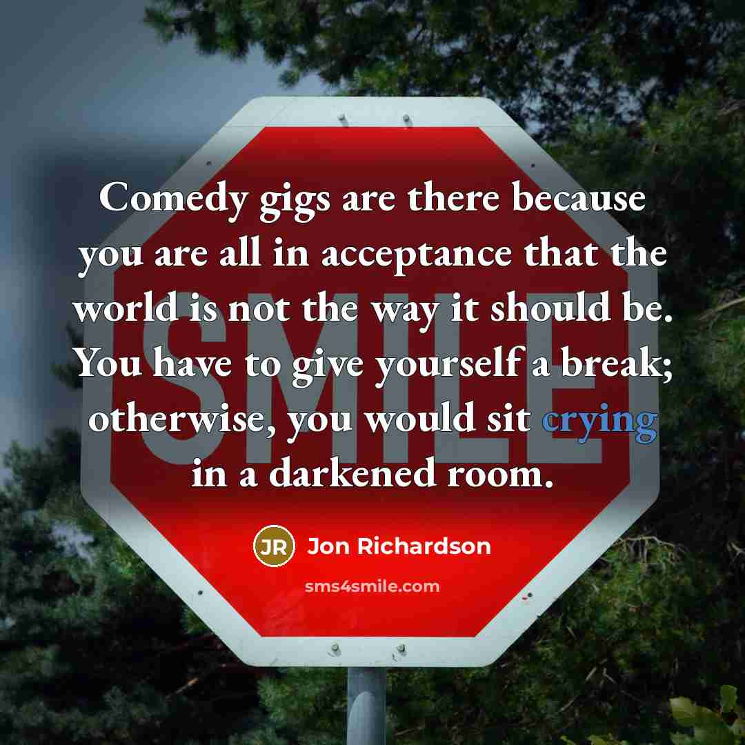 “Comedy gigs are there because you are all in acceptance that the world is not the way it should be. You have to give yourself a break; otherwise, you would sit crying in a darkened room.” quote by Jon Richardson