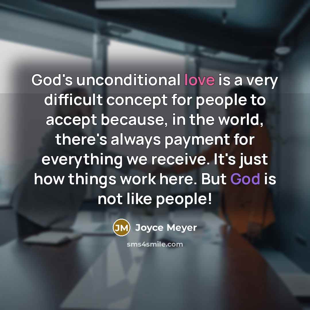 “God's unconditional love is a very difficult concept for people to accept because, in the world, there's always payment for everything we receive. It's just how things work here. But God is not like people!” quote by Joyce Meyer