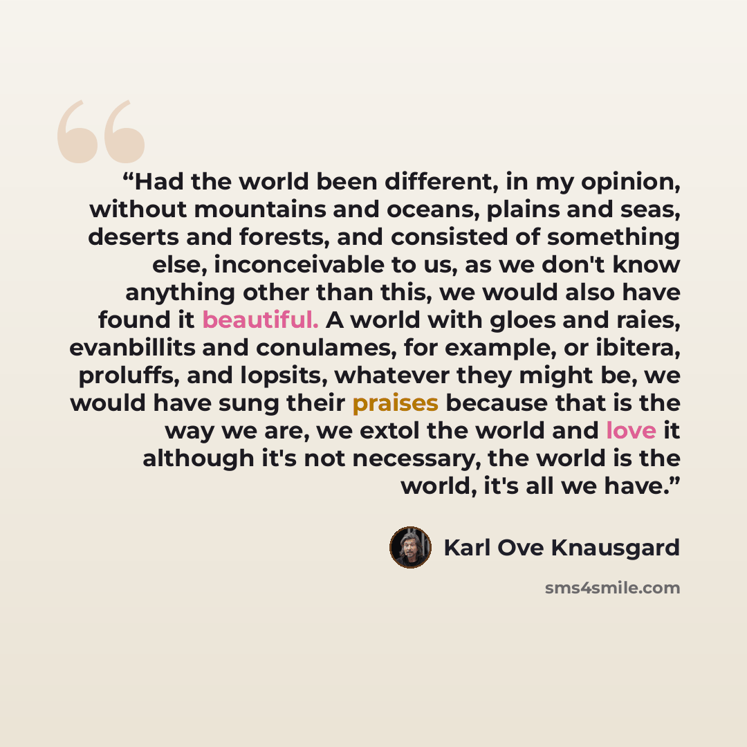 “Had the world been different, in my opinion, without mountains and oceans, plains and seas, deserts and forests, and consisted of something else, inconceivable to us, as we don't know anything other than this, we would also have found it beautiful. A world with gloes and raies, evanbillits and…” quote by Karl Ove Knausgård