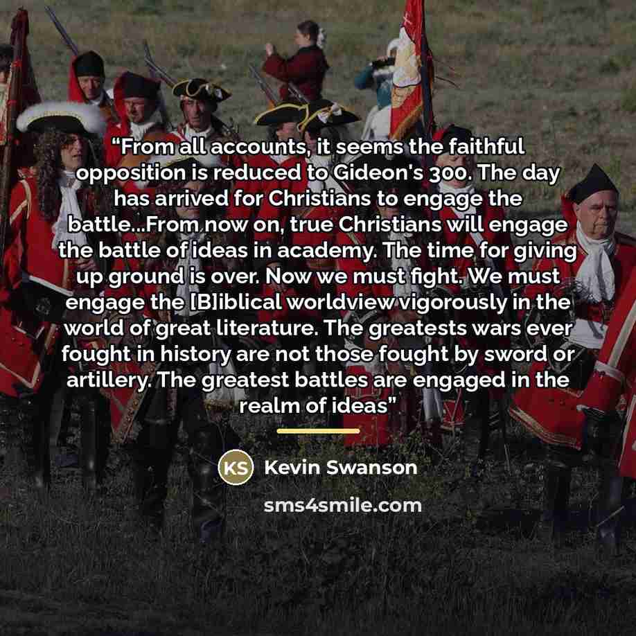 “From all accounts, it seems the faithful opposition is reduced to Gideon's 300. The day has arrived for Christians to engage the battle...From now on, true Christians will engage the battle of ideas in academy. The time for giving up ground is over. Now we must fight. We must engage the [B]iblical…” quote by Kevin Swanson