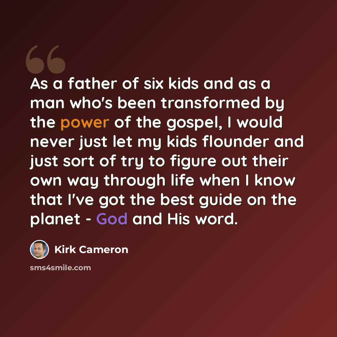 “As a father of six kids and as a man who's been transformed by the power of the gospel, I would never just let my kids flounder and just sort of try to figure out their own way through life when I know that I've got the best guide on the planet - God and His word.” quote by Kirk Cameron