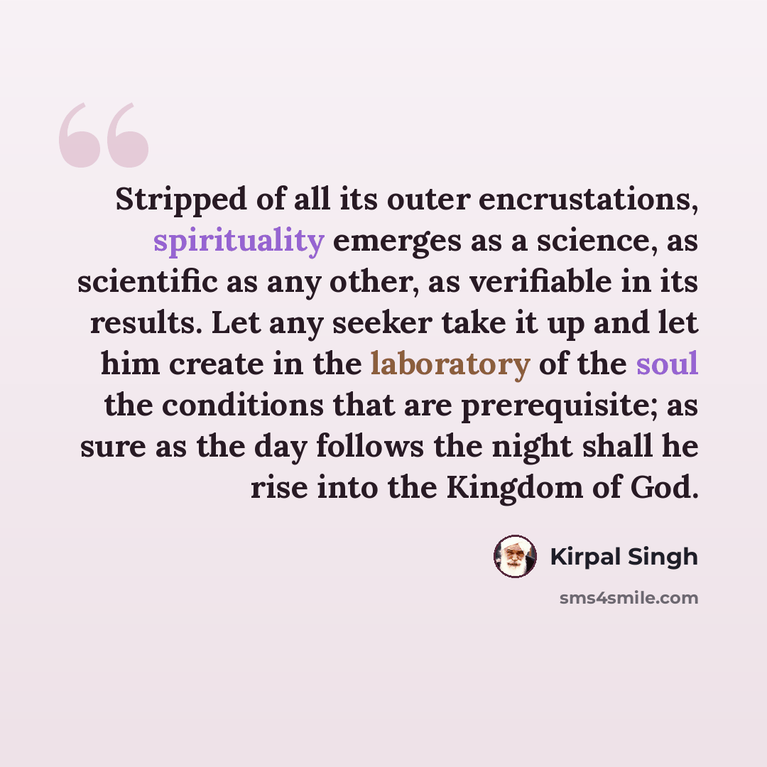 “Stripped of all its outer encrustations, spirituality emerges as a science, as scientific as any other, as verifiable in its results. Let any seeker take it up and let him create in the laboratory of the soul the conditions that are prerequisite; as sure as the day follows the night shall he rise…” quote by Kirpal Singh