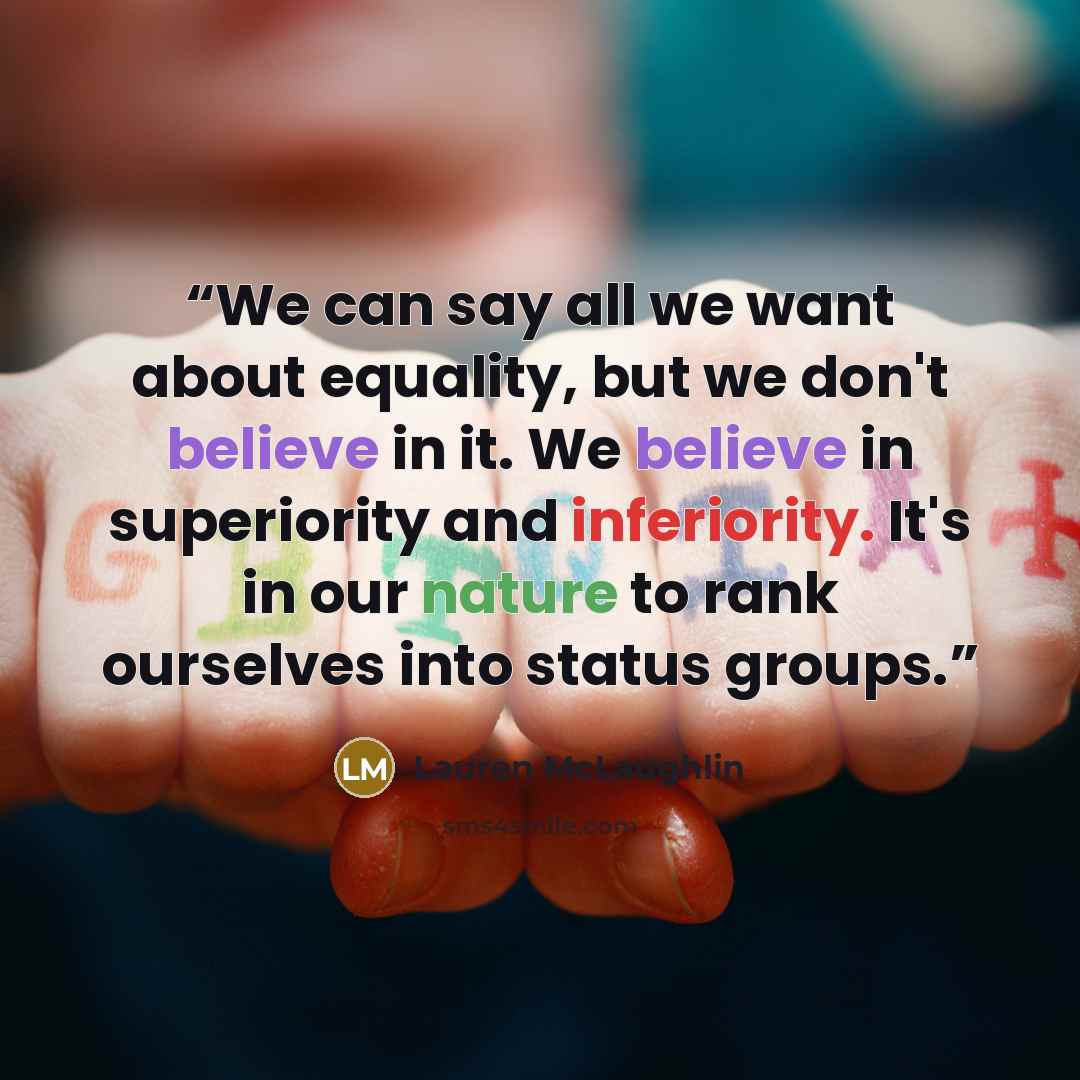 “We can say all we want about equality, but we don't believe in it. We believe in superiority and inferiority. It's in our nature to rank ourselves into status groups.” quote by Lauren McLaughlin