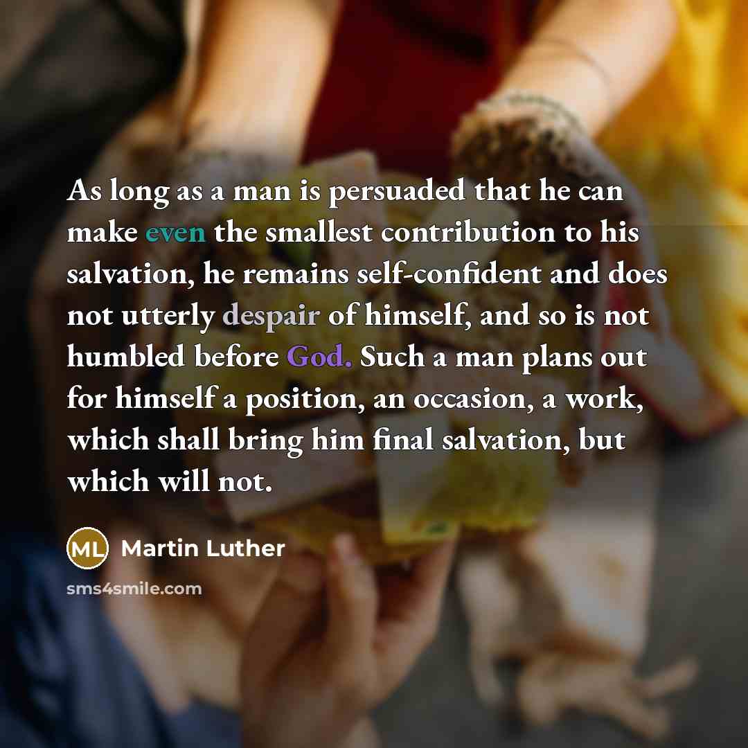 “As long as a man is persuaded that he can make even the smallest contribution to his salvation, he remains self-confident and does not utterly despair of himself, and so is not humbled before God. Such a man plans out for himself a position, an occasion, a work, which shall bring him final…” quote by Martin Luther