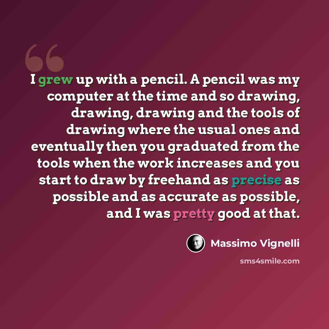 “I grew up with a pencil. A pencil was my computer at the time and so drawing, drawing, drawing and the tools of drawing where the usual ones and eventually then you graduated from the tools when the work increases and you start to draw by freehand as precise as possible and as accurate as…” quote by Massimo Vignelli