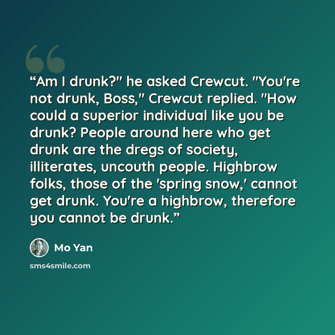 “Am I drunk?" he asked Crewcut. "You're not drunk, Boss," Crewcut replied. "How could a superior individual like you be drunk? People around here who get drunk are the dregs of society, illiterates, uncouth people. Highbrow folks, those of the 'spring snow,' cannot get drunk. You're a highbrow…” quote by Mo Yan