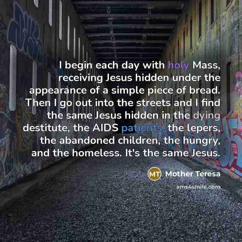 “I begin each day with holy Mass, receiving Jesus hidden under the appearance of a simple piece of bread. Then I go out into the streets and I find the same Jesus hidden in the dying destitute, the AIDS patients, the lepers, the abandoned children, the hungry, and the homeless. It's the same Jesus.” quote by Mother Teresa