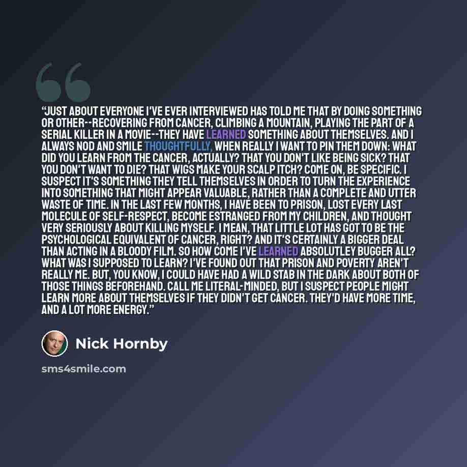 “Just about everyone I've ever interviewed has told me that by doing something or other--recovering from cancer, climbing a mountain, playing the part of a serial killer in a movie--they have learned something about themselves. And I always nod and smile thoughtfully, when really I want to pin them…” quote by Nick Hornby