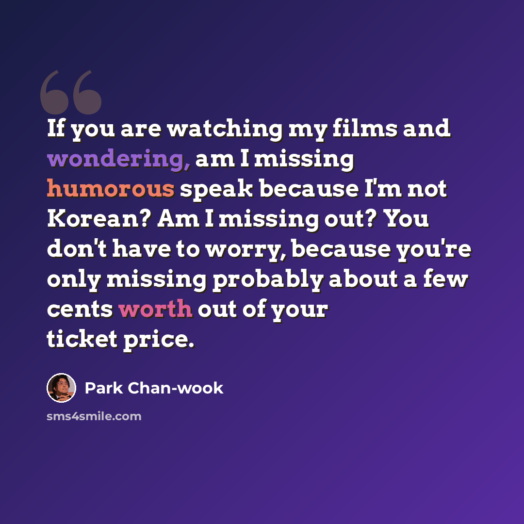“If you are watching my films and wondering, am I missing humorous speak because I'm not Korean? Am I missing out? You don't have to worry, because you're only missing probably about a few cents worth out of your ticket price.” quote by Park Chan-wook