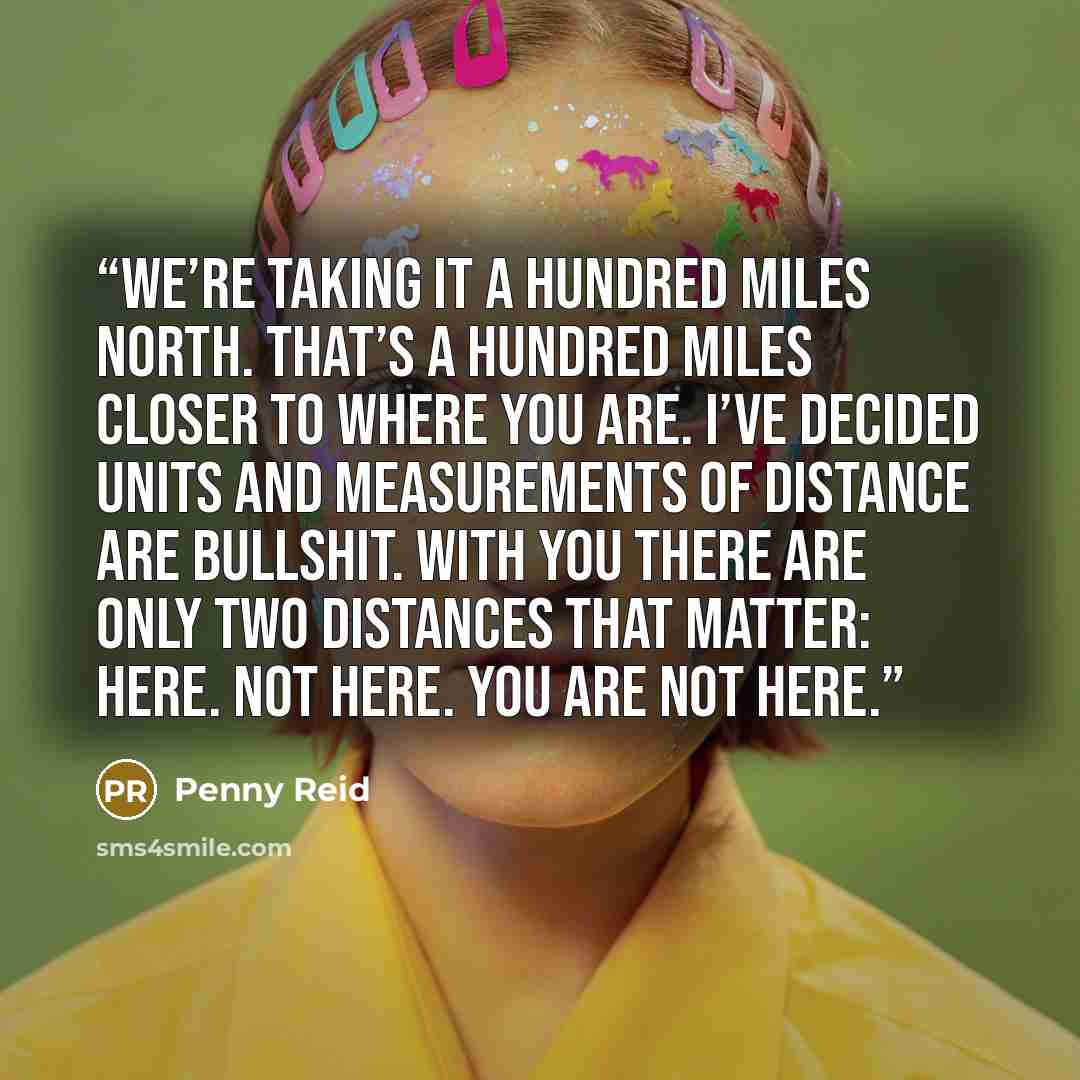 “We’re taking it a hundred miles north. That’s a hundred miles closer to where you are. I’ve decided units and measurements of distance are bullshit. With you there are only two distances that matter: Here. Not here. You are not here.” quote by Penny Reid