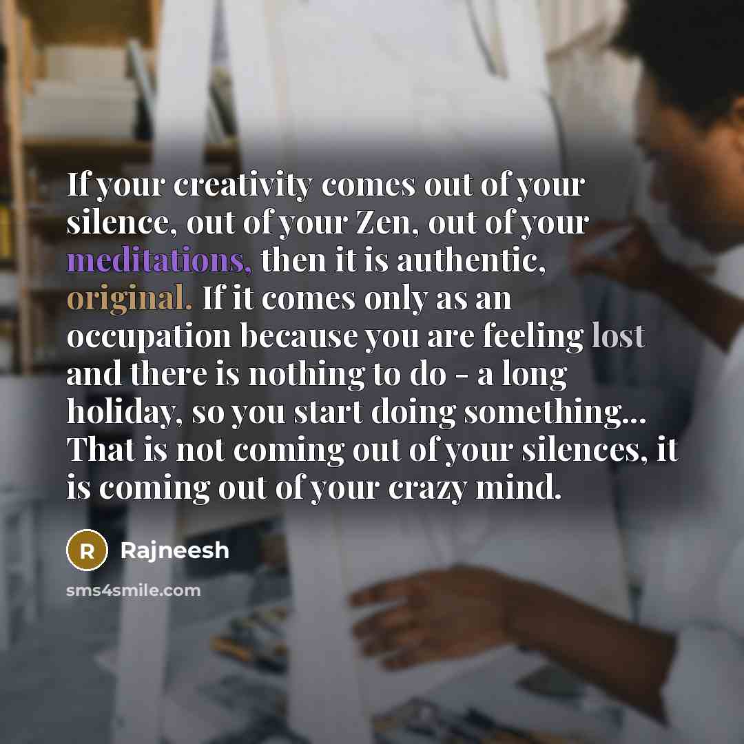 “If your creativity comes out of your silence, out of your Zen, out of your meditations, then it is authentic, original. If it comes only as an occupation because you are feeling lost and there is nothing to do - a long holiday, so you start doing something... That is not coming out of your…” quote by Rajneesh
