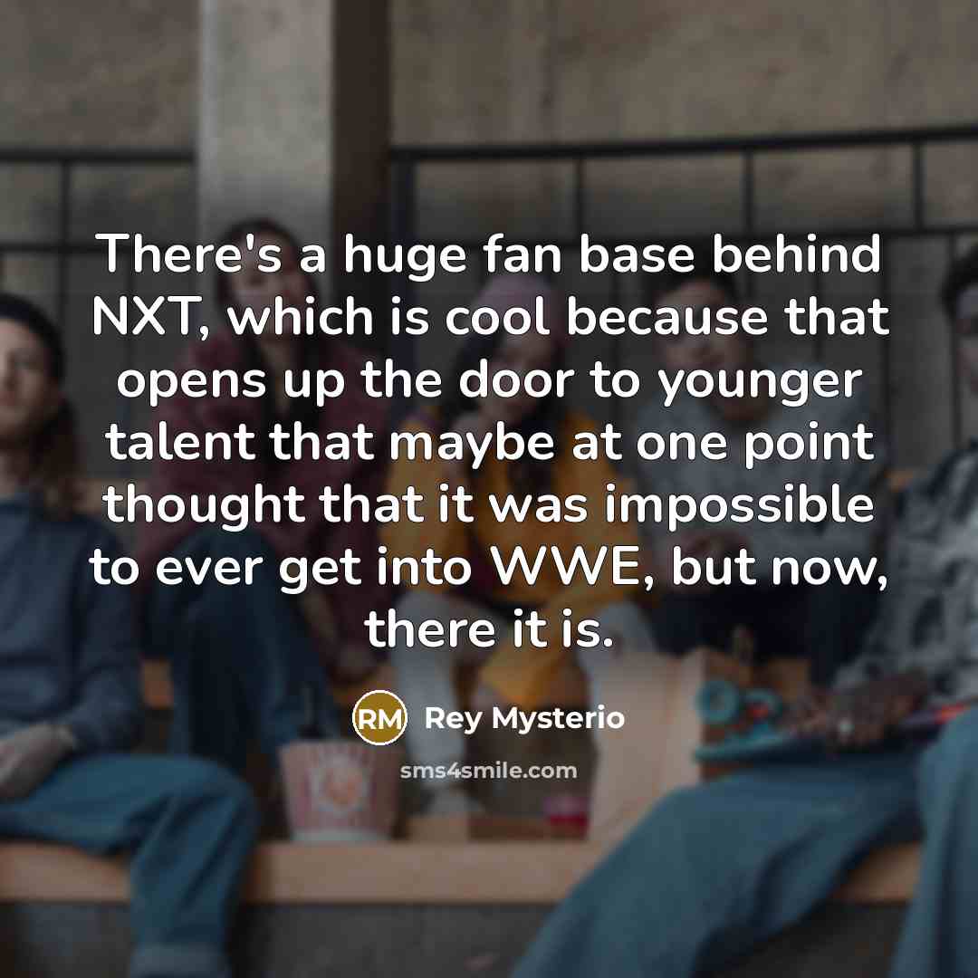 “There's a huge fan base behind NXT, which is cool because that opens up the door to younger talent that maybe at one point thought that it was impossible to ever get into WWE, but now, there it is.” quote by Rey Mysterio