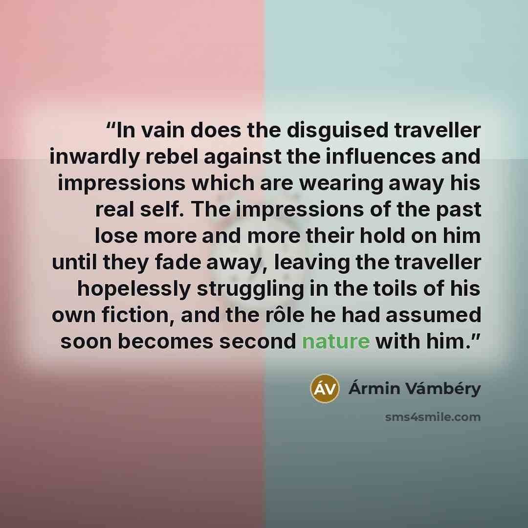 “In vain does the disguised traveller inwardly rebel against the influences and impressions which are wearing away his real self. The impressions of the past lose more and more their hold on him until they fade away, leaving the traveller hopelessly struggling in the toils of his own fiction, and…” quote by Ármin Vámbéry