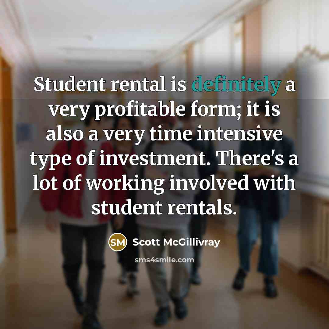 “Student rental is definitely a very profitable form; it is also a very time intensive type of investment. There's a lot of working involved with student rentals.” quote by Scott McGillivray