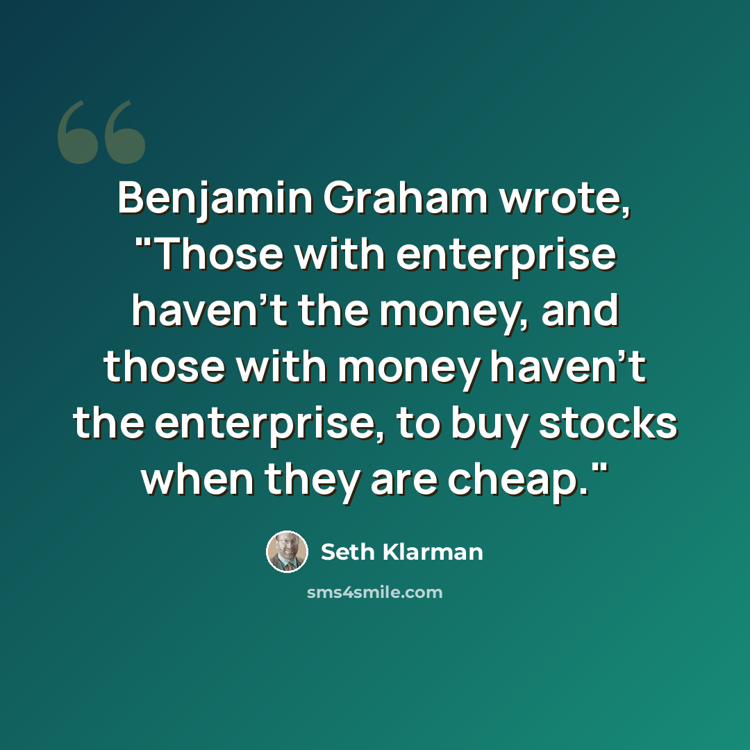 “Benjamin Graham wrote, "Those with enterprise haven't the money, and those with money haven't the enterprise, to buy stocks when they are cheap."” quote by Seth Klarman