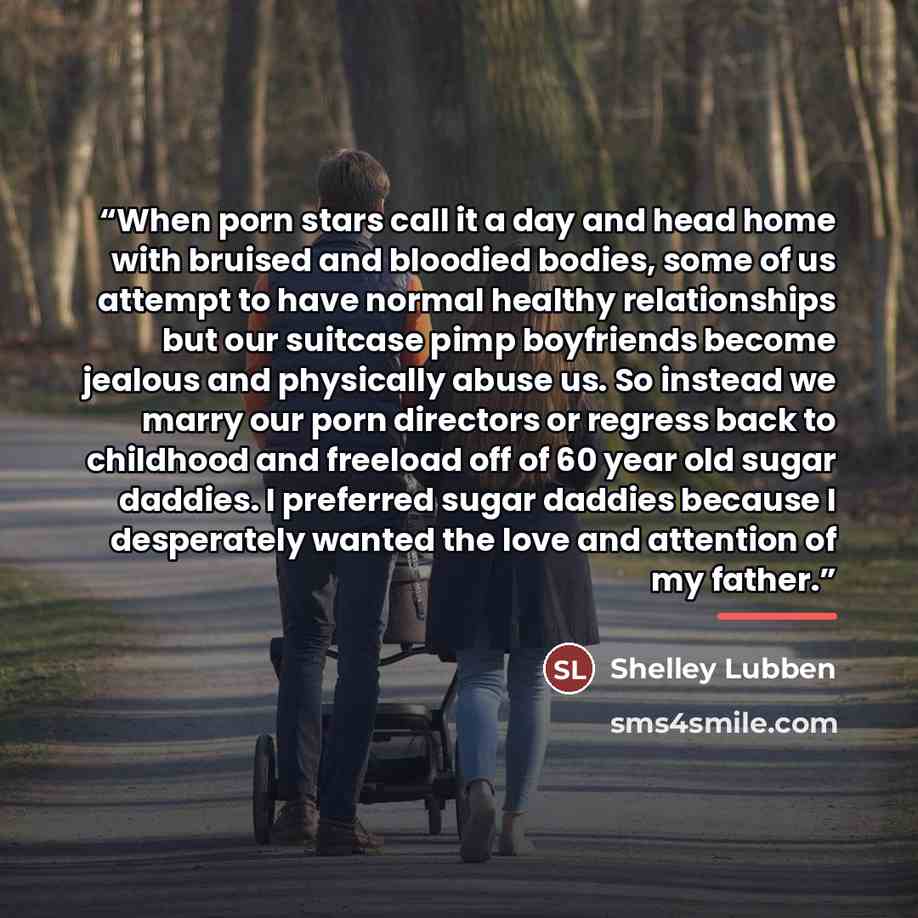 “When porn stars call it a day and head home with bruised and bloodied bodies, some of us attempt to have normal healthy relationships but our suitcase pimp boyfriends become jealous and physically abuse us. So instead we marry our porn directors or regress back to childhood and freeload off of 60…” quote by Shelley Lubben