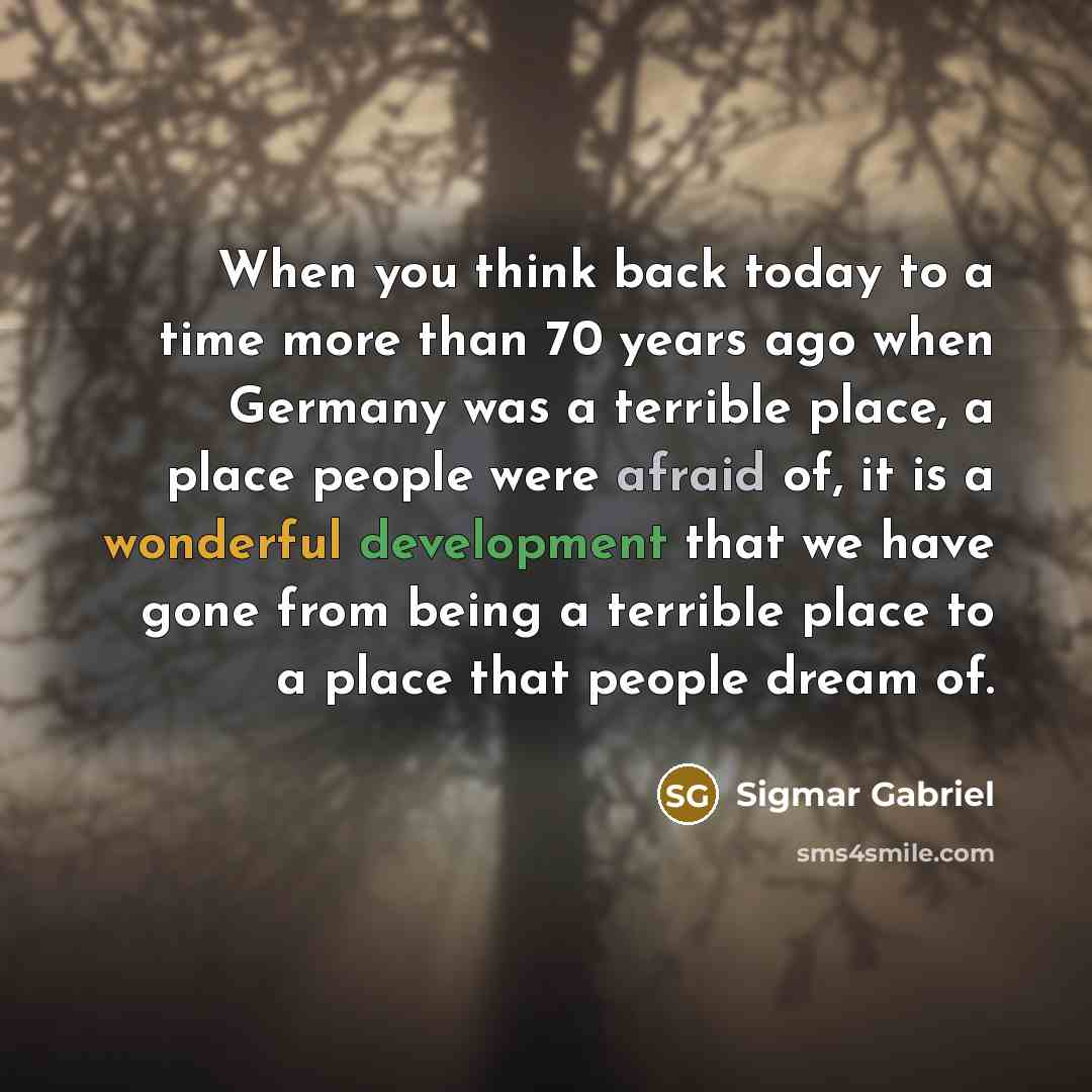 “When you think back today to a time more than 70 years ago when Germany was a terrible place, a place people were afraid of, it is a wonderful development that we have gone from being a terrible place to a place that people dream of.” quote by Sigmar Gabriel