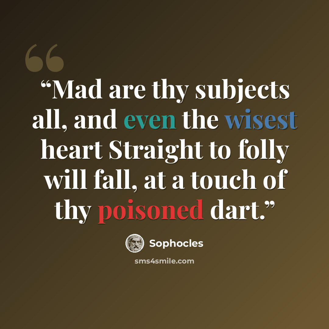 “Mad are thy subjects all, and even the wisest heart Straight to folly will fall, at a touch of thy poisoned dart.” quote by Sophocles