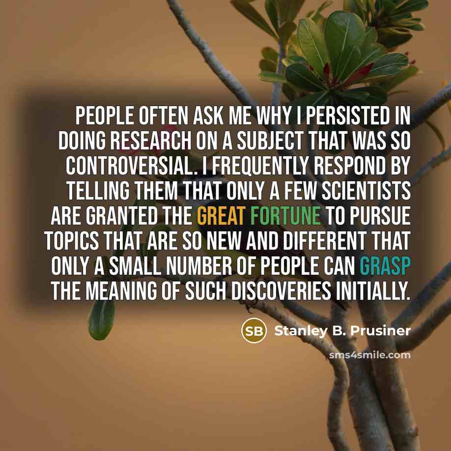 “People often ask me why I persisted in doing research on a subject that was so controversial. I frequently respond by telling them that only a few scientists are granted the great fortune to pursue topics that are so new and different that only a small number of people can grasp the meaning of…” quote by Stanley B. Prusiner
