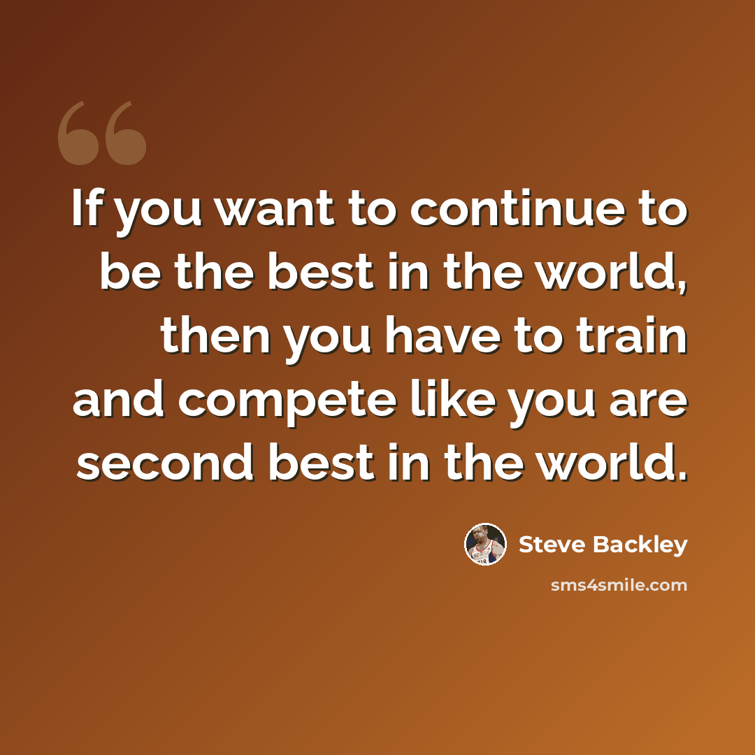 “If you want to continue to be the best in the world, then you have to train and compete like you are second best in the world.” quote by Steve Backley