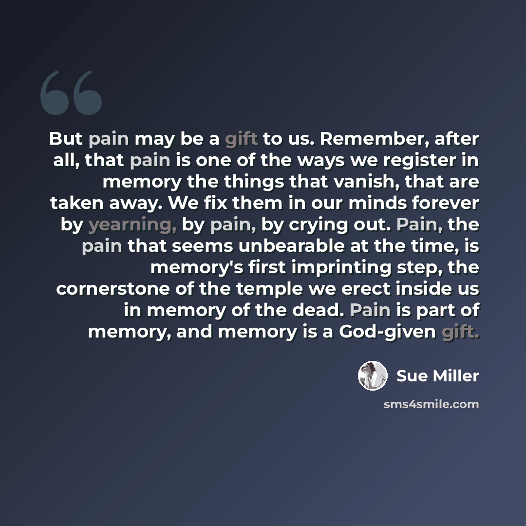 “But pain may be a gift to us. Remember, after all, that pain is one of the ways we register in memory the things that vanish, that are taken away. We fix them in our minds forever by yearning, by pain, by crying out. Pain, the pain that seems unbearable at the time, is memory's first imprinting…” quote by Sue Miller