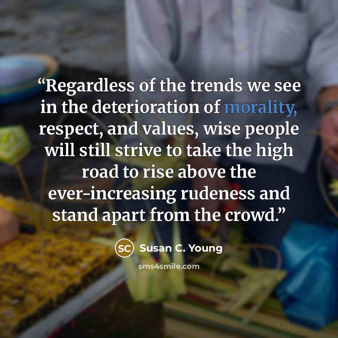 “Regardless of the trends we see in the deterioration of morality, respect, and values, wise people will still strive to take the high road to rise above the ever-increasing rudeness and stand apart from the crowd.” quote by Susan C. Young
