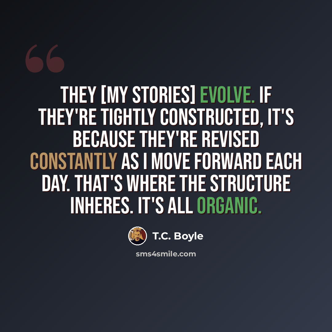 “They [my stories] evolve. If they're tightly constructed, it's because they're revised constantly as I move forward each day. That's where the structure inheres. It's all organic.” quote by T.C. Boyle