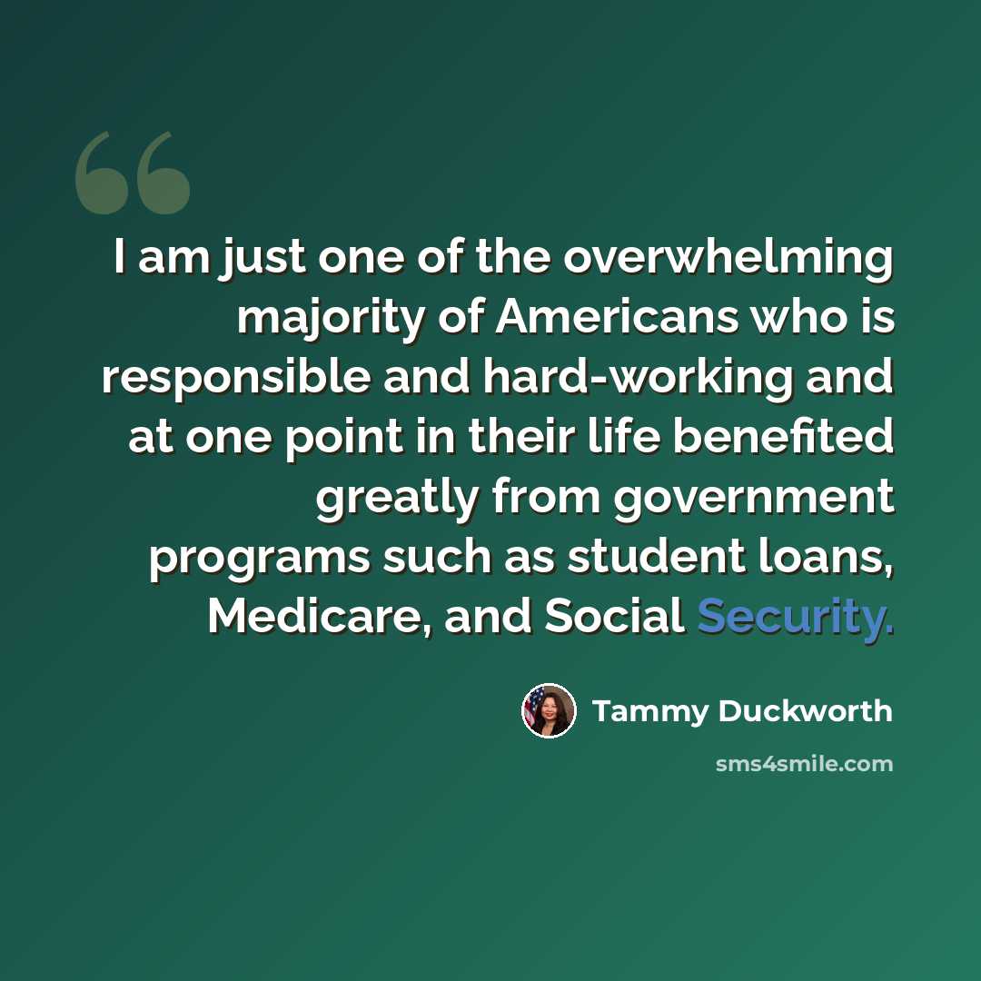 “I am just one of the overwhelming majority of Americans who is responsible and hard-working and at one point in their life benefited greatly from government programs such as student loans, Medicare, and Social Security.” quote by Tammy Duckworth