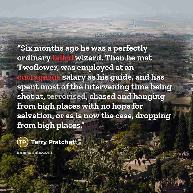 “Six months ago he was a perfectly ordinary failed wizard. Then he met Twoflower, was employed at an outrageous salary as his guide, and has spent most of the intervening time being shot at, terrorised, chased and hanging from high places with no hope for salvation, or as is now the case, dropping…” quote by Terry Pratchett