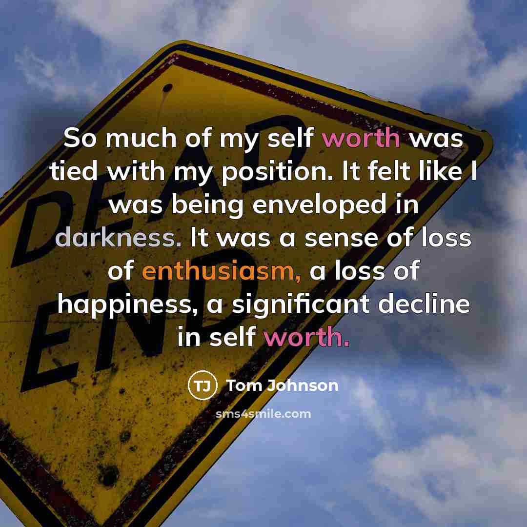“So much of my self worth was tied with my position. It felt like I was being enveloped in darkness. It was a sense of loss of enthusiasm, a loss of happiness, a significant decline in self worth.” quote by Tom Johnson
