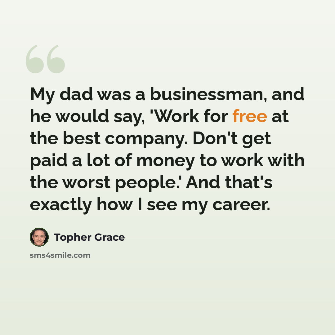 “My dad was a businessman, and he would say, 'Work for free at the best company. Don't get paid a lot of money to work with the worst people.' And that's exactly how I see my career.” quote by Topher Grace
