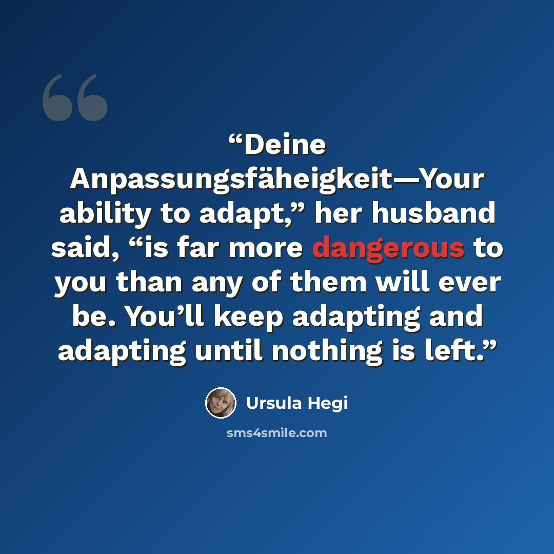 “Deine Anpassungsfäheigkeit—Your ability to adapt,” her husband said, “is far more dangerous to you than any of them will ever be. You’ll keep adapting and adapting until nothing is left.” quote by Ursula Hegi