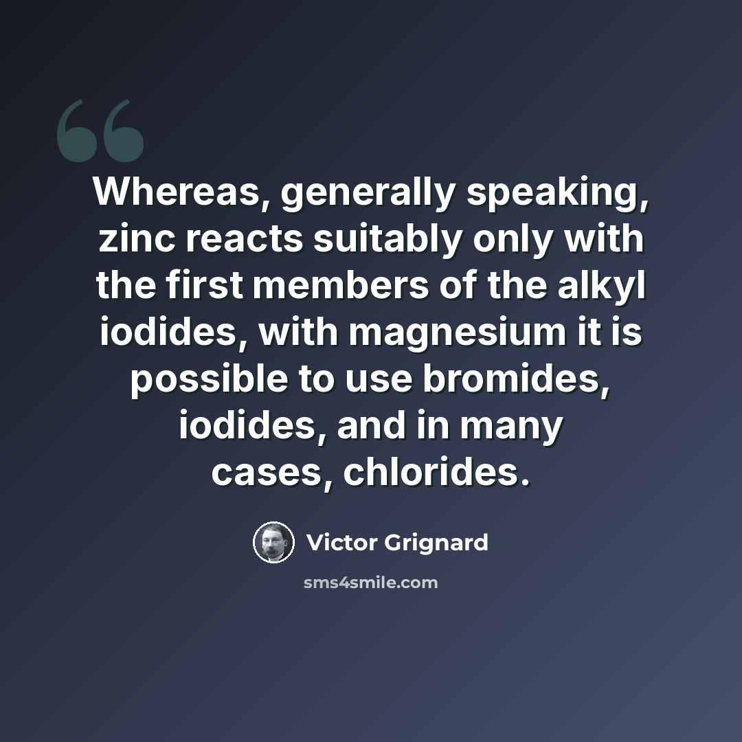 “Whereas, generally speaking, zinc reacts suitably only with the first members of the alkyl iodides, with magnesium it is possible to use bromides, iodides, and in many cases, chlorides.” quote by Victor Grignard