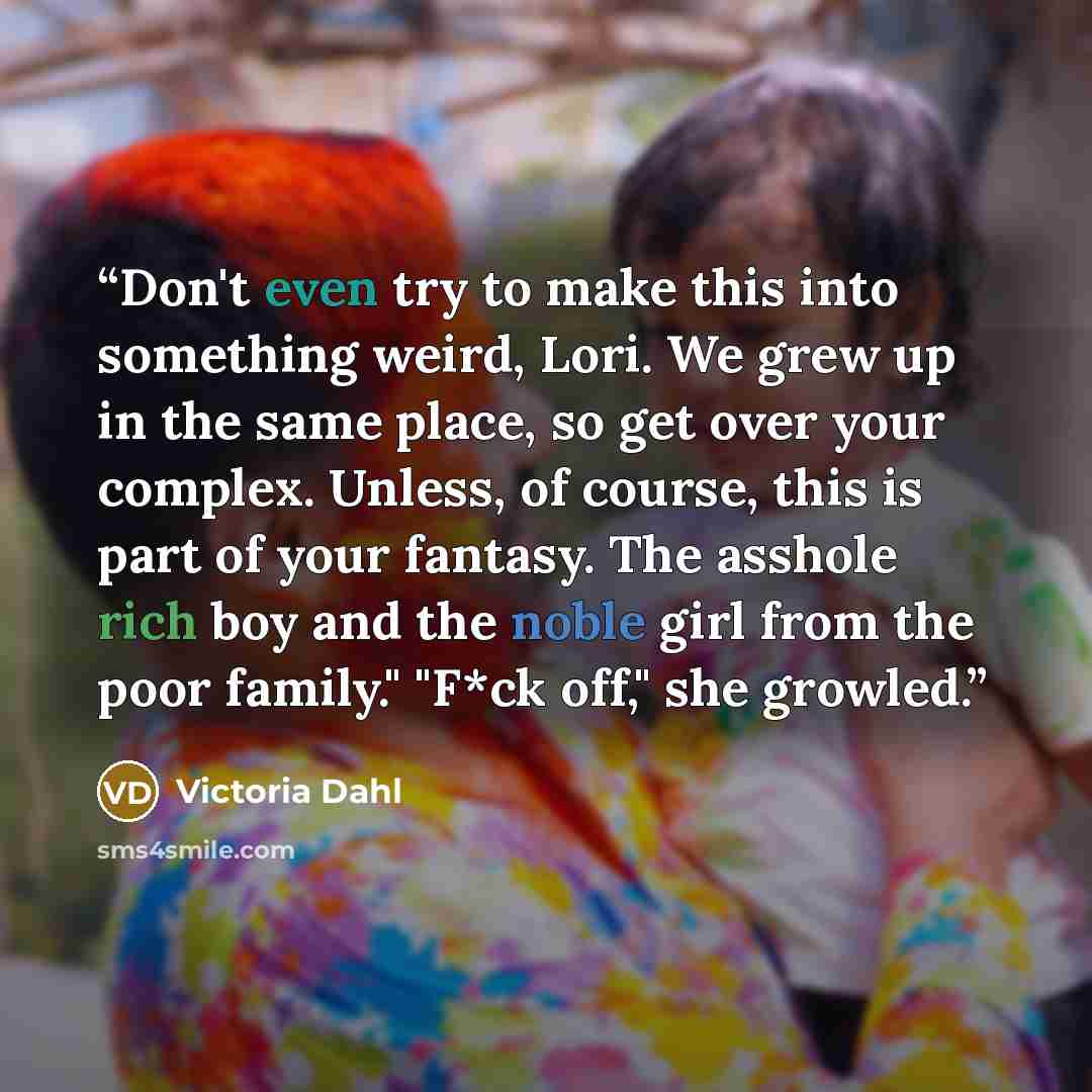 “Don't even try to make this into something weird, Lori. We grew up in the same place, so get over your complex. Unless, of course, this is part of your fantasy. The asshole rich boy and the noble girl from the poor family." "F*ck off," she growled.” quote by Victoria Dahl