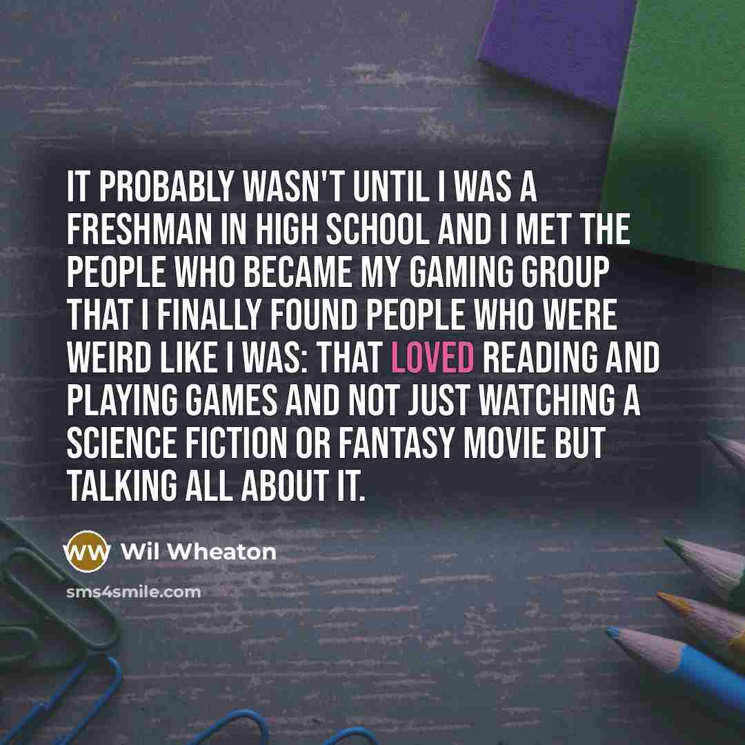 “It probably wasn't until I was a freshman in high school and I met the people who became my gaming group that I finally found people who were weird like I was: that loved reading and playing games and not just watching a science fiction or fantasy movie but talking all about it.” quote by Wil Wheaton