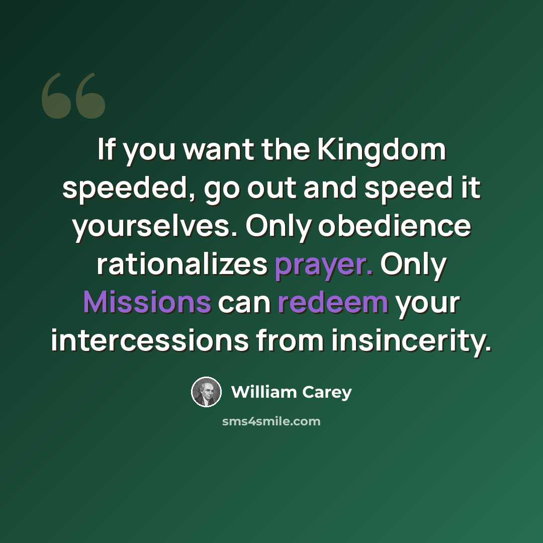 “If you want the Kingdom speeded, go out and speed it yourselves. Only obedience rationalizes prayer. Only Missions can redeem your intercessions from insincerity.” quote by William Carey