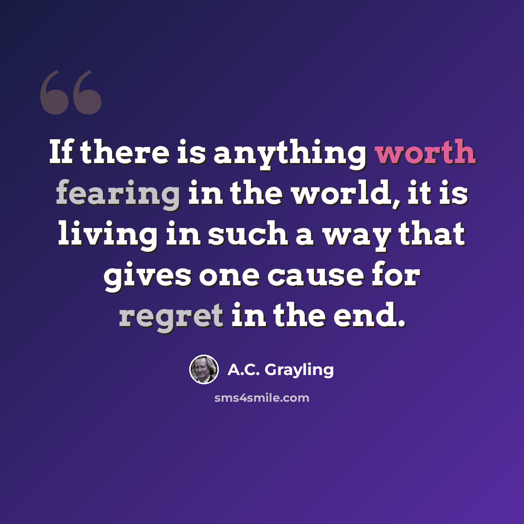 “If there is anything worth fearing in the world, it is living in such a way that gives one cause for regret in the end.” quote by A.C. Grayling