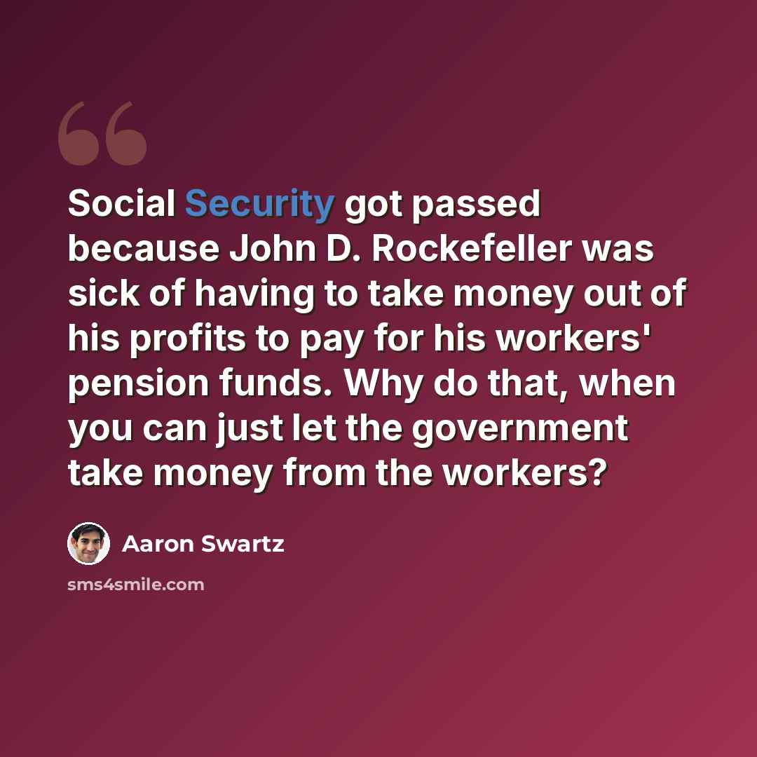 “Social Security got passed because John D. Rockefeller was sick of having to take money out of his profits to pay for his workers' pension funds. Why do that, when you can just let the government take money from the workers?” quote by Aaron Swartz